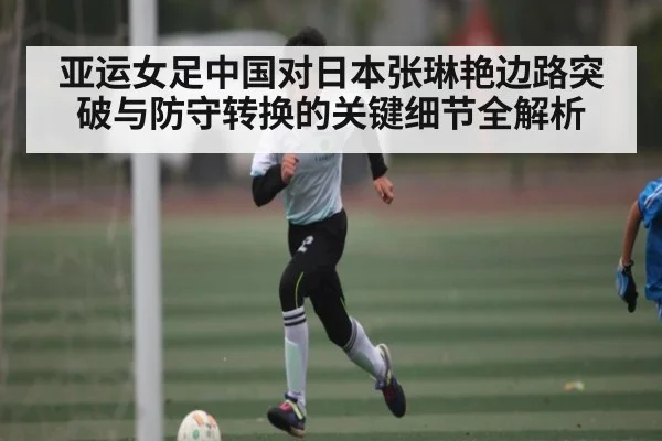 亚运女足中国对日本张琳艳边路突破与防守转换的关键细节全解析